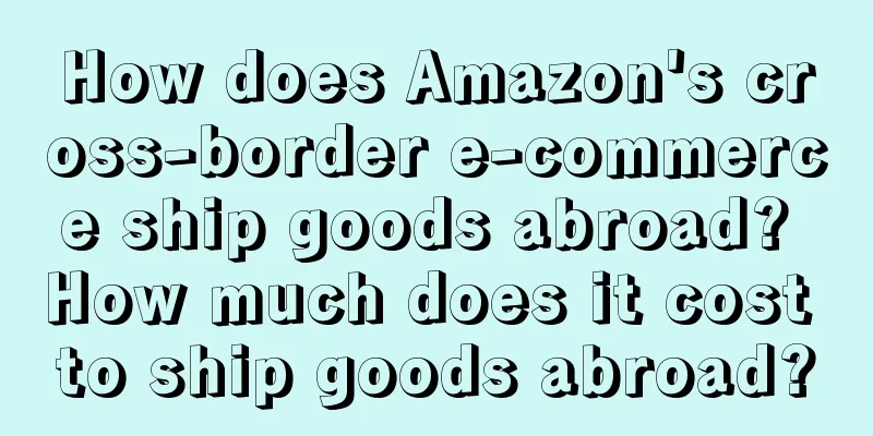 How does Amazon's cross-border e-commerce ship goods abroad? How much does it cost to ship goods abroad?