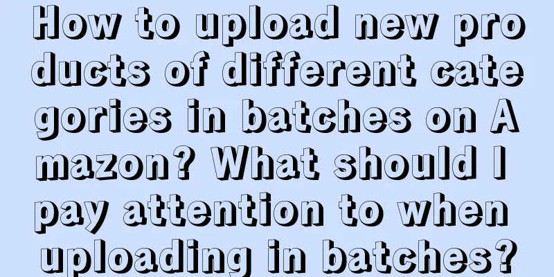 How to upload new products of different categories in batches on Amazon? What should I pay attention to when uploading in batches?