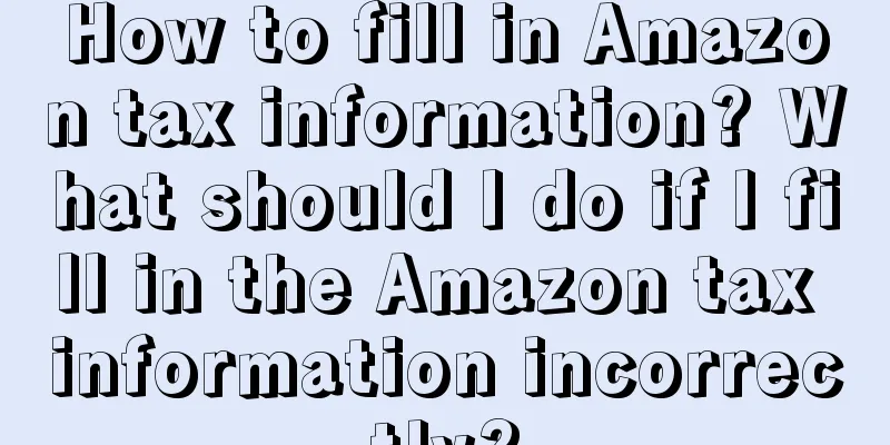 How to fill in Amazon tax information? What should I do if I fill in the Amazon tax information incorrectly?