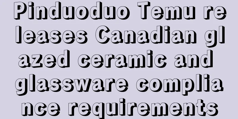 Pinduoduo Temu releases Canadian glazed ceramic and glassware compliance requirements