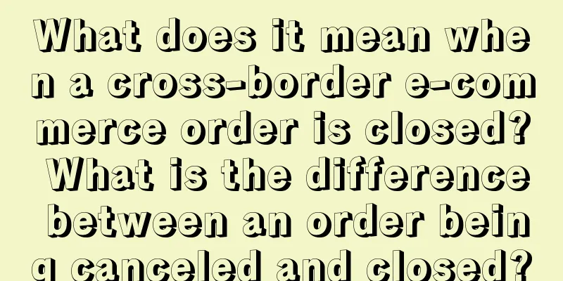 What does it mean when a cross-border e-commerce order is closed? What is the difference between an order being canceled and closed?
