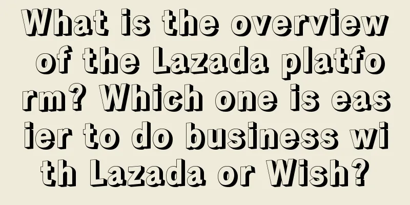 What is the overview of the Lazada platform? Which one is easier to do business with Lazada or Wish?