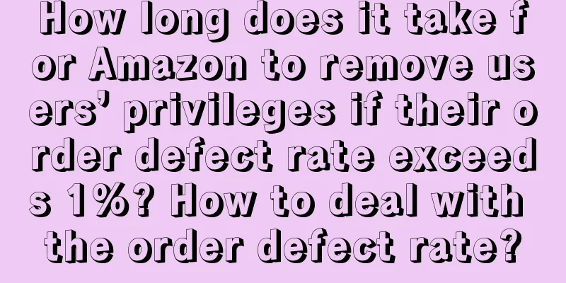 How long does it take for Amazon to remove users’ privileges if their order defect rate exceeds 1%? How to deal with the order defect rate?