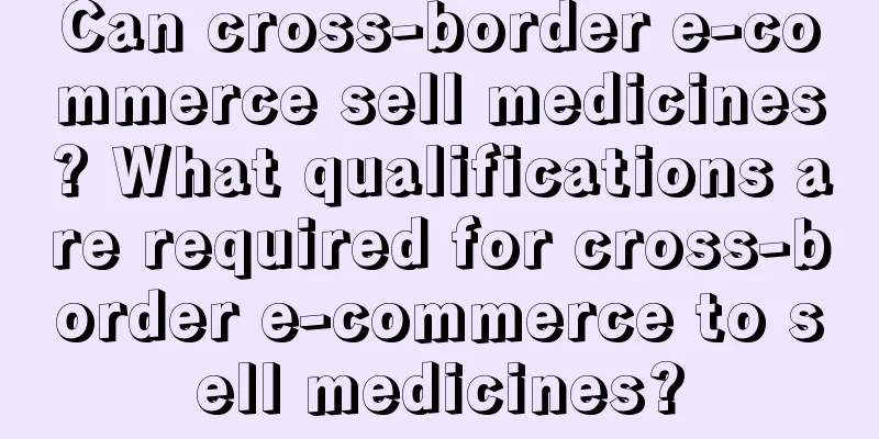 Can cross-border e-commerce sell medicines? What qualifications are required for cross-border e-commerce to sell medicines?