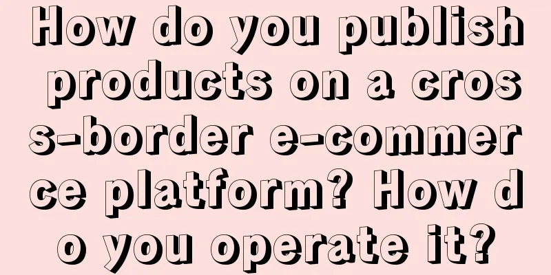 How do you publish products on a cross-border e-commerce platform? How do you operate it?