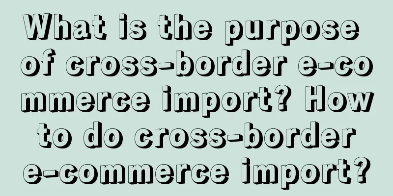 What is the purpose of cross-border e-commerce import? How to do cross-border e-commerce import?