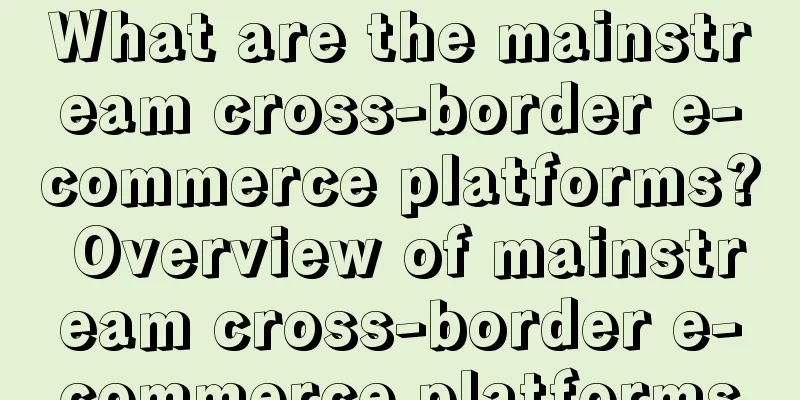 What are the mainstream cross-border e-commerce platforms? Overview of mainstream cross-border e-commerce platforms