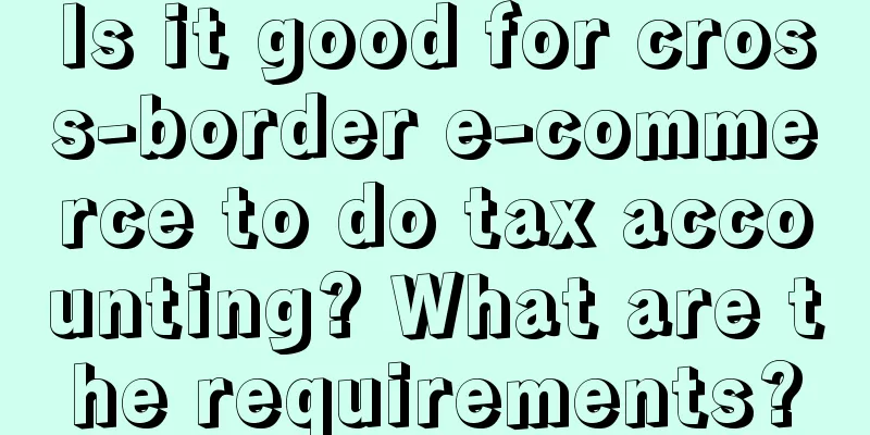 Is it good for cross-border e-commerce to do tax accounting? What are the requirements?