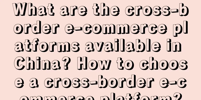 What are the cross-border e-commerce platforms available in China? How to choose a cross-border e-commerce platform?
