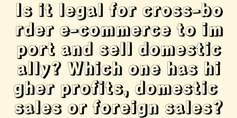Is it legal for cross-border e-commerce to import and sell domestically? Which one has higher profits, domestic sales or foreign sales?