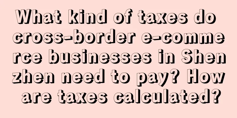 What kind of taxes do cross-border e-commerce businesses in Shenzhen need to pay? How are taxes calculated?