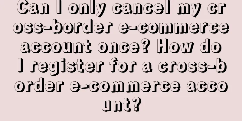 Can I only cancel my cross-border e-commerce account once? How do I register for a cross-border e-commerce account?
