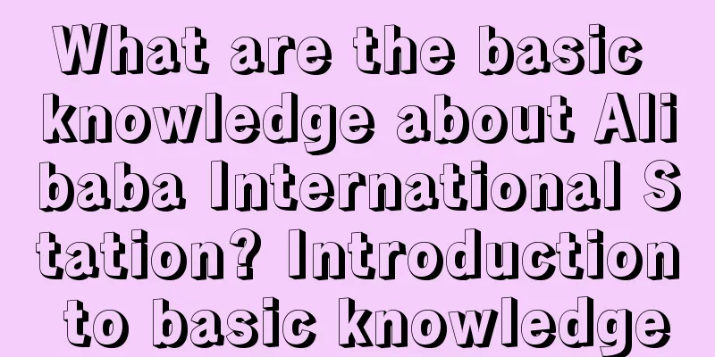 What are the basic knowledge about Alibaba International Station? Introduction to basic knowledge
