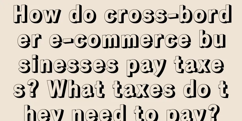 How do cross-border e-commerce businesses pay taxes? What taxes do they need to pay?