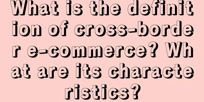 What is the definition of cross-border e-commerce? What are its characteristics?