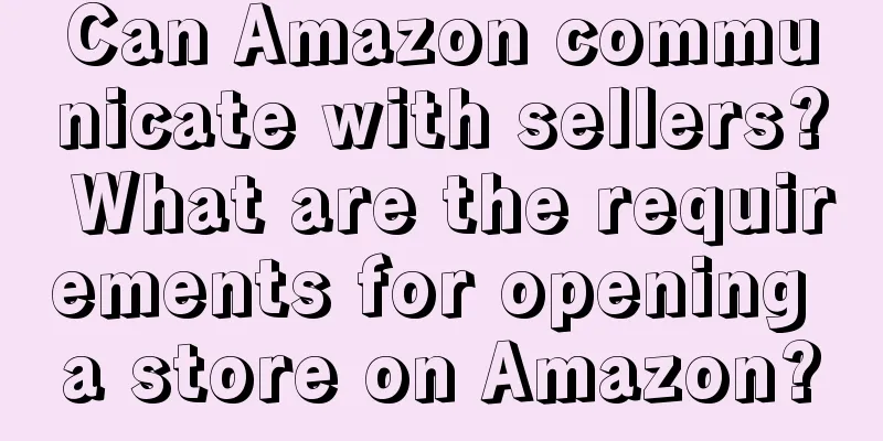 Can Amazon communicate with sellers? What are the requirements for opening a store on Amazon?