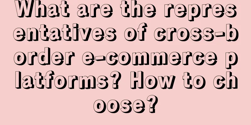 What are the representatives of cross-border e-commerce platforms? How to choose?