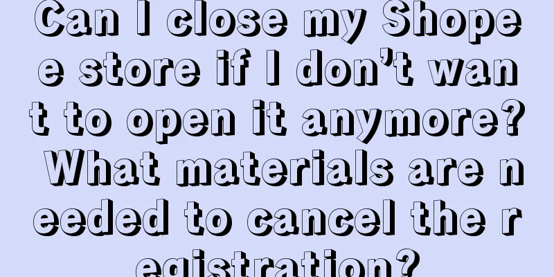 Can I close my Shopee store if I don’t want to open it anymore? What materials are needed to cancel the registration?
