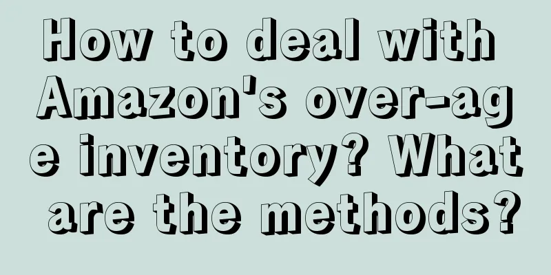 How to deal with Amazon's over-age inventory? What are the methods?