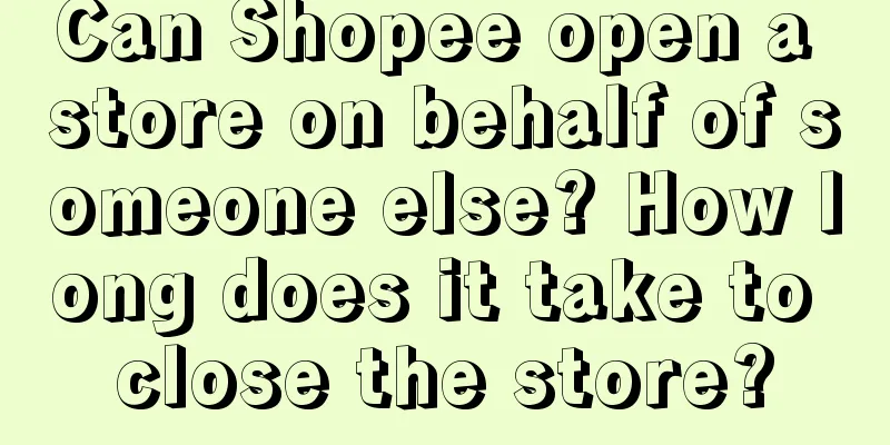 Can Shopee open a store on behalf of someone else? How long does it take to close the store?