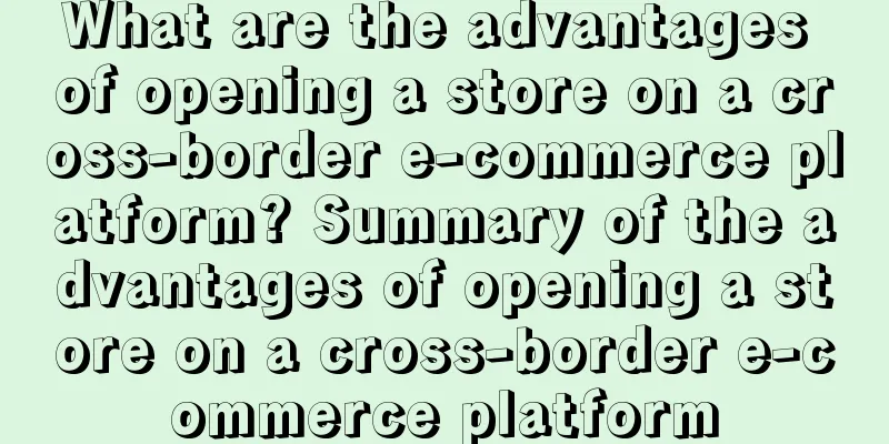 What are the advantages of opening a store on a cross-border e-commerce platform? Summary of the advantages of opening a store on a cross-border e-commerce platform