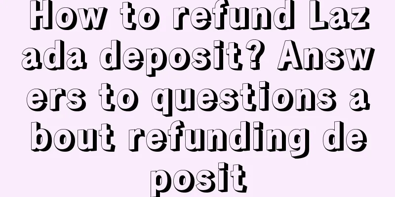 How to refund Lazada deposit? Answers to questions about refunding deposit