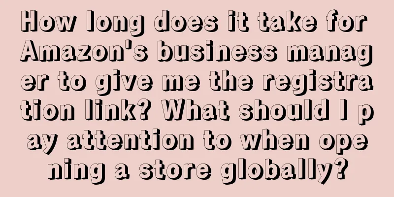 How long does it take for Amazon's business manager to give me the registration link? What should I pay attention to when opening a store globally?