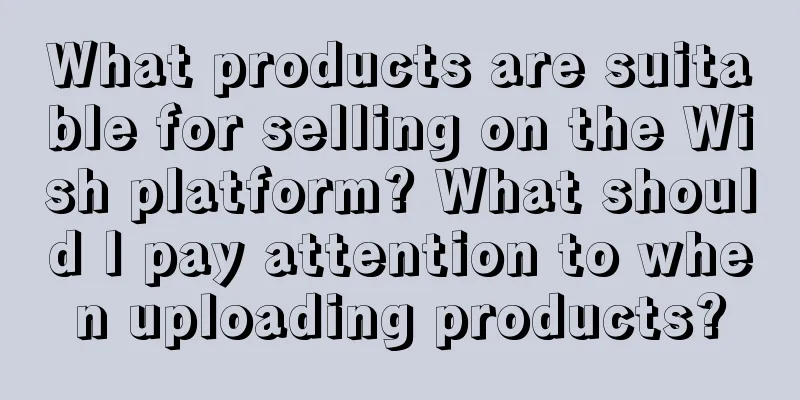 What products are suitable for selling on the Wish platform? What should I pay attention to when uploading products?