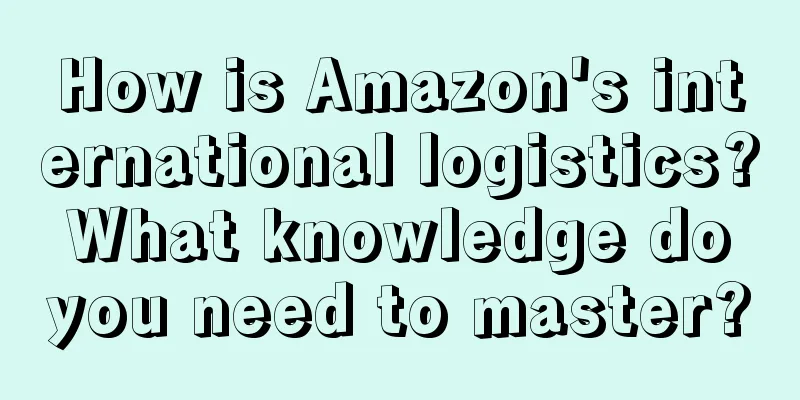 How is Amazon's international logistics? What knowledge do you need to master?