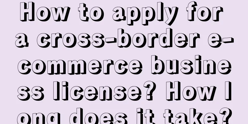 How to apply for a cross-border e-commerce business license? How long does it take?