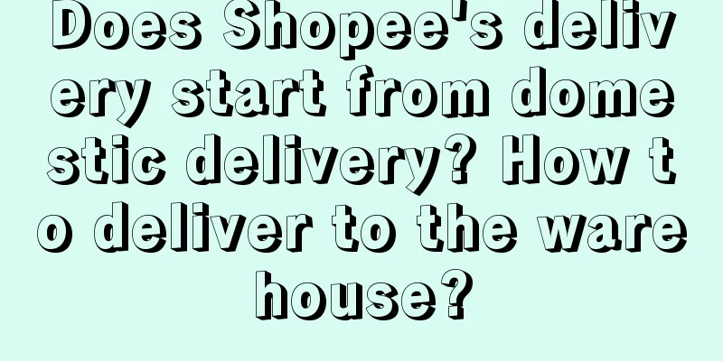Does Shopee's delivery start from domestic delivery? How to deliver to the warehouse?