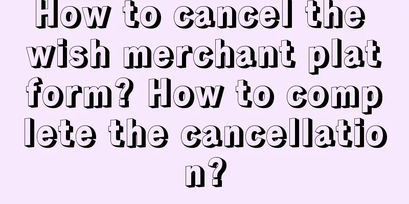 How to cancel the wish merchant platform? How to complete the cancellation?