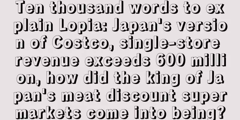 Ten thousand words to explain Lopia: Japan's version of Costco, single-store revenue exceeds 600 million, how did the king of Japan's meat discount supermarkets come into being?