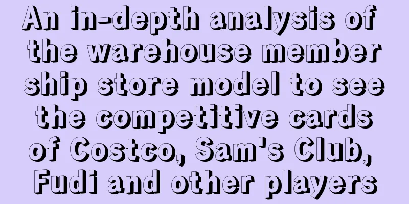 An in-depth analysis of the warehouse membership store model to see the competitive cards of Costco, Sam's Club, Fudi and other players