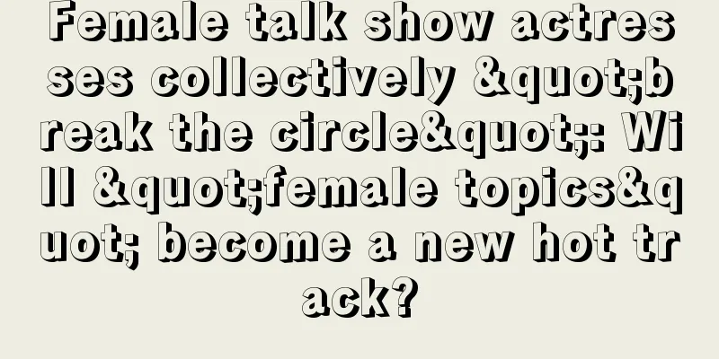 Female talk show actresses collectively "break the circle": Will "female topics" become a new hot track?