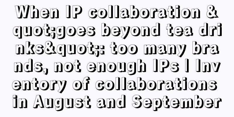 When IP collaboration "goes beyond tea drinks": too many brands, not enough IPs | Inventory of collaborations in August and September