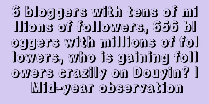 6 bloggers with tens of millions of followers, 656 bloggers with millions of followers, who is gaining followers crazily on Douyin? | Mid-year observation