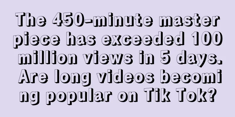The 450-minute masterpiece has exceeded 100 million views in 5 days. Are long videos becoming popular on Tik Tok?