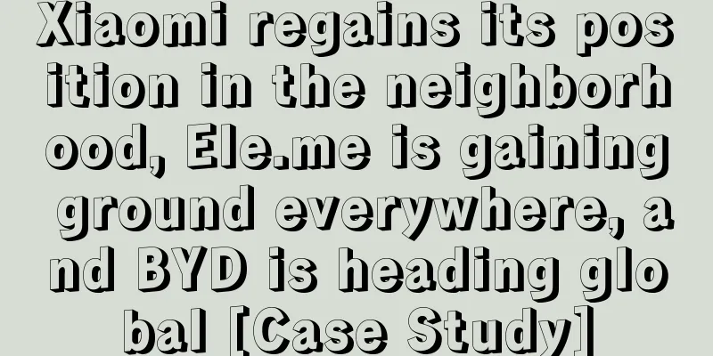 Xiaomi regains its position in the neighborhood, Ele.me is gaining ground everywhere, and BYD is heading global [Case Study]