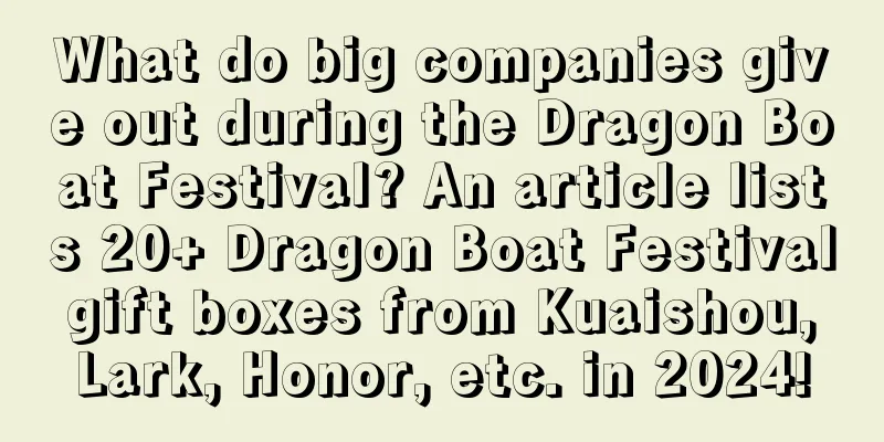 What do big companies give out during the Dragon Boat Festival? An article lists 20+ Dragon Boat Festival gift boxes from Kuaishou, Lark, Honor, etc. in 2024!