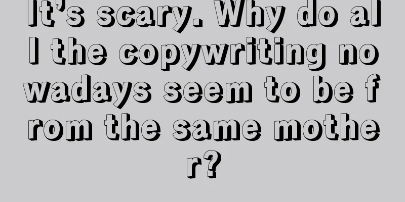 It’s scary. Why do all the copywriting nowadays seem to be from the same mother?