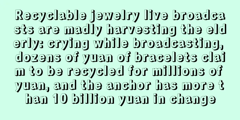 Recyclable jewelry live broadcasts are madly harvesting the elderly: crying while broadcasting, dozens of yuan of bracelets claim to be recycled for millions of yuan, and the anchor has more than 10 billion yuan in change