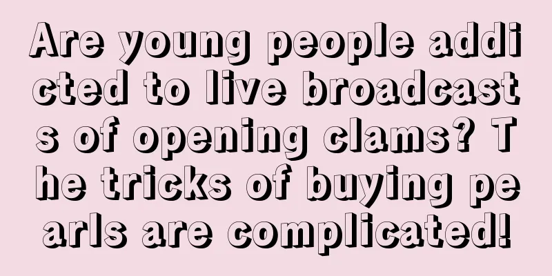 Are young people addicted to live broadcasts of opening clams? The tricks of buying pearls are complicated!