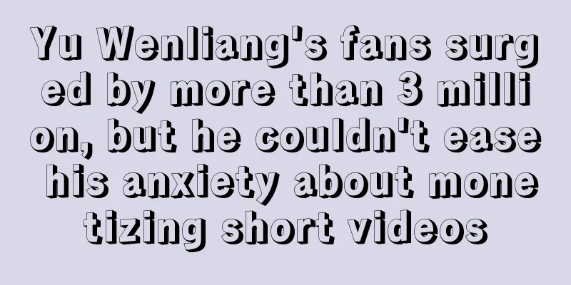 Yu Wenliang's fans surged by more than 3 million, but he couldn't ease his anxiety about monetizing short videos