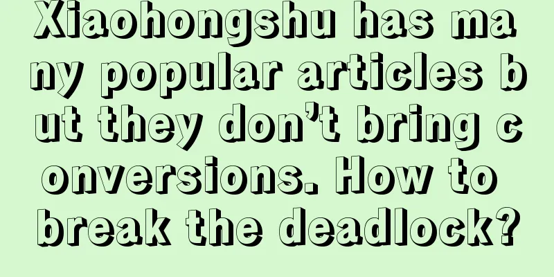 Xiaohongshu has many popular articles but they don’t bring conversions. How to break the deadlock?