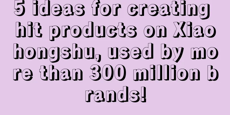 5 ideas for creating hit products on Xiaohongshu, used by more than 300 million brands!