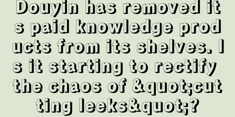 Douyin has removed its paid knowledge products from its shelves. Is it starting to rectify the chaos of "cutting leeks"?