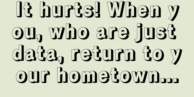 It hurts! When you, who are just data, return to your hometown...