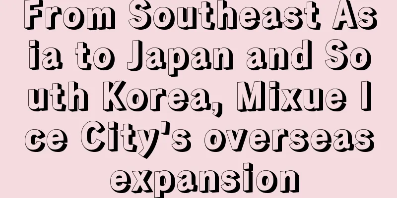 From Southeast Asia to Japan and South Korea, Mixue Ice City's overseas expansion